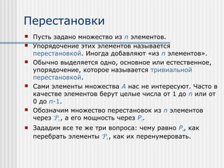 Перестановки
   Пусть задано множество из n элементов.
   Упорядочение этих элементов называется
    перестановкой. Иногда добавляют «из n элементов».
   Обычно выделяется одно, основное или естественное,
    упорядочение, которое называется тривиальной
    перестановкой.
   Сами элементы множества A нас не интересуют. Часто в
    качестве элементов берут целые числа от 1 до n или от
    0 до n-1.
   Обозначим множество перестановок из n элементов
    через Pn , а его мощность через Pn.
   Зададим все те же три вопроса: чему равно Pn, как
    перебрать элементы Pn , как их перенумеровать.
 