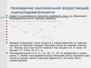 Нахождение максимальной возрастающей
    подпоследовательности
   Будем по возможности экономно разбивать нашу на убывающие
    последовательности (пример изменен)
   9 12 11 14 18 16 6 17 15 13 37 19 21 8 7 5
   9                6                       5
     12 11                              8 7
           14               13
              18 16      15
                      17
                              37 19
                                     21
   Каждое следующее число пишется в самую верхнюю из строчек,
    где оно не нарушит порядка. Возьмем число из нижней строчки,
    21. Почему оно стоит в 8-й строчке? Ему мешает 19. А числу 19
    мешает 17. А ему 16. И т. д.
   Последовательность 9, 11, 14, 16, 17, 19, 21 возрастает и имеет
    длину 7. Любая последовательность большей длины содержит два
    числа из одной строки (принцип Дирихле) и не может быть
    возрастающей.
 