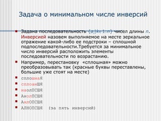 Задача о минимальном числе инверсий

   Задана последовательность {ak|k∈1:n} чисел длины n.
    Инверсией назовем выполняемое на месте зеркальное
    отражение какой-либо ее подстроки – сплошной
    подпоследовательности.Требуется за минимальное
    число инверсий расположить элементы
    последовательности по возрастанию.
   Например, перестановку «сплошная» можно
    преобразовывать так (красные буквы переставлены,
    большие уже стоят на месте)
   сплошнаЯ
   сплоанШЯ
   наолПСШЯ
   АнолПСШЯ
   АнлОПСШЯ
   АЛНОПСШЯ (за пять инверсий)
 