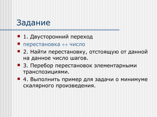 Задание
   1. Двусторонний переход
   перестановка ↔ число
   2. Найти перестановку, отстоящую от данной
    на данное число шагов.
   3. Перебор перестановок элементарными
    транспозициями.
   4. Выполнить пример для задачи о минимуме
    скалярного произведения.
 
