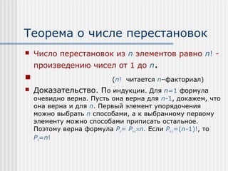 Теорема о числе перестановок
   Число перестановок из n элементов равно n! -
    произведению чисел от 1 до n.
                         (n! читается n–факториал)
   Доказательство. По индукции. Для n=1 формула
    очевидно верна. Пусть она верна для n-1, докажем, что
    она верна и для n. Первый элемент упорядочения
    можно выбрать n способами, а к выбранному первому
    элементу можно способами приписать остальное.
    Поэтому верна формула Pn= Pn-1×n. Если Pn-1=(n-1)!, то
    Pn=n!
 