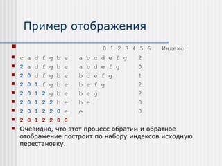 Пример отображения
                          0 1 2 3 4 5 6   Индекс
   c a d f g b e    a b c d e f g    2
   2 a d f g b e    a b d e f g      0
   2 0 d f g b e    b d e f g        1
   2 0 1 f g b e    b e f g          2
   2 0 1 2 g b e    b e g            2
   2 0 1 2 2 b e    b e              0
   2 0 1 2 2 0 e    e                0
   2 0 1 2 2 0 0
   Очевидно, что этот процесс обратим и обратное
    отображение построит по набору индексов исходную
    перестановку.
 