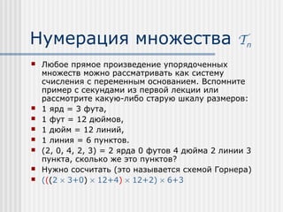 Нумерация множества                               Tn
   Любое прямое произведение упорядоченных
    множеств можно рассматривать как систему
    счисления с переменным основанием. Вспомните
    пример с секундами из первой лекции или
    рассмотрите какую-либо старую шкалу размеров:
   1 ярд = 3 фута,
   1 фут = 12 дюймов,
   1 дюйм = 12 линий,
   1 линия = 6 пунктов.
   (2, 0, 4, 2, 3) = 2 ярда 0 футов 4 дюйма 2 линии 3
    пункта, сколько же это пунктов?
   Нужно сосчитать (это называется схемой Горнера)
   (((2 × 3+0) × 12+4) × 12+2) × 6+3
 