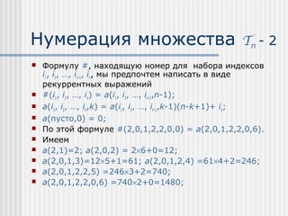 Нумерация множества                                  Tn - 2
   Формулу #, находящую номер для набора индексов
    i1, i2, …, in-1, in, мы предпочтем написать в виде
    рекуррентных выражений
   #(i1, i2, …, in) = a(i1, i2, …, in-1,n-1);
   a(i1, i2, …, ik,k) = a(i1, i2, …, ik-1,k-1)(n-k+1)+ ik;
   a(пусто,0) = 0;
   По этой формуле #(2,0,1,2,2,0,0) = a(2,0,1,2,2,0,6).
   Имеем
   a(2,1)=2; a(2,0,2) = 2×6+0=12;
   a(2,0,1,3)=12×5+1=61; a(2,0,1,2,4) =61×4+2=246;
   a(2,0,1,2,2,5) =246×3+2=740;
   a(2,0,1,2,2,0,6) =740×2+0=1480;
 