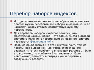 Перебор наборов индексов
   Исходя из вышеизложенного, перебрать перестановки
    просто: нужно перебрать все наборы индексов из и по
    каждому набору строить соответствующую ему
    перестановку.
   Для перебора наборов индексов заметим, что
    фактически каждый набор – это запись числа в особой
    системе счисления с переменным основанием (система
    называется факториальной).
   Правила прибавления 1 в этой системе почти так же
    просты, как в двоичной: двигаясь от последнего
    разряда пытаться прибавить в текущем разряде 1. Если
    это возможно, то прибавив 1 остановиться. Если
    невозможно, записать в разряд нуль и перейти к
    следующему разряду.
 