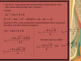3. Jika D<0, maka persamaan kuadrat tidak mempunyai akr real,
   atau kedua akarnya tidak real ( imaginer ).
 Contoh:

  2x2 + 4x + 3 = 0
 D = b 2 − 4ac = 4 2 − 4(2)(3) = 16 − 24 = −8
Karena D=-8<0, maka persamaan kuadrat tersebut tidak mempunyai
akar-akar real (akar-akarnya imaginer).

 2x2 + 4x + 3 = 0                           − 4+ −8                 − 4− −8
                                     x1.2 =                  x1.2 =
                                                4                       4
        − 4 ± 4 2 − 4.2(3)
 x1.2 =                               Jadi akar akarnya adalah:
              2.2
                                      − 4+ −8                      − 4− −8
                                   x=                 atau      x=
                                                                       4
       − 4 ± 16 − 24                      4
x1.2 =
             4
 