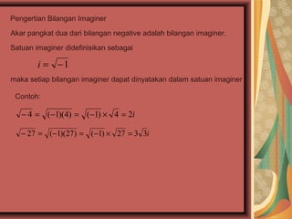 Pengertian Bilangan Imaginer

Akar pangkat dua dari bilangan negative adalah bilangan imaginer.

Satuan imaginer didefinisikan sebagai

        i = −1
maka setiap bilangan imaginer dapat dinyatakan dalam satuan imaginer i

 Contoh:

   − 4 = (−1)(4) = (−1) × 4 = 2i

   − 27 = (−1)(27) = (−1) × 27 = 3 3i
 