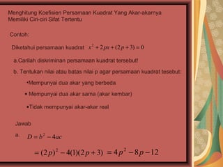 Menghitung Koefisien Persamaan Kuadrat Yang Akar-akarnya
Memiliki Ciri-ciri Sifat Tertentu

Contoh:

 Diketahui persamaan kuadrat x + 2 px + (2 p + 3) = 0
                              2



  a.Carilah diskriminan persamaan kuadrat tersebut!

  b. Tentukan nilai atau batas nilai p agar persamaan kuadrat tesebut:
       •Mempunyai dua akar yang berbeda

       • Mempunyai dua akar sama (akar kembar)

       •Tidak mempunyai akar-akar real


  Jawab

  a.   D = b 2 − 4ac

          = (2 p ) 2 − 4(1)(2 p + 3) = 4 p 2 − 8 p − 12
 