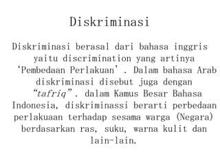 Diskriminasi
Diskriminasi berasal dari bahasa inggris
yaitu discrimination yang artinya
‘Pembedaan Perlakuan’. Dalam bahasa Arab
diskriminasi disebut juga dengan
“tafriq”. dalam Kamus Besar Bahasa
Indonesia, diskriminassi berarti perbedaan
perlakuaan terhadap sesama warga (Negara)
berdasarkan ras, suku, warna kulit dan
lain-lain.
 