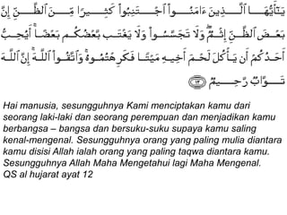 Hai manusia, sesungguhnya Kami menciptakan kamu dari
seorang laki-laki dan seorang perempuan dan menjadikan kamu
berbangsa – bangsa dan bersuku-suku supaya kamu saling
kenal-mengenal. Sesungguhnya orang yang paling mulia diantara
kamu disisi Allah ialah orang yang paling taqwa diantara kamu.
Sesungguhnya Allah Maha Mengetahui lagi Maha Mengenal.
QS al hujarat ayat 12
 