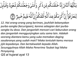 12. Hai orang-orang yang beriman, jauhilah kebanyakan
purba-sangka (kecurigaan), karena sebagian dari purba-
sangka itu dosa. Dan janganlah mencari-cari keburukan orang
dan janganlah menggunjingkan satu sama lain. Adakah
seorang diantara kamu yang suka memakan daging
saudaranya yang sudah mati? Maka tentulah kamu merasa
jijik kepadanya. Dan bertakwalah kepada Allah.
Sesungguhnya Allah Maha Penerima Taubat lagi Maha
Penyayang.
QS al hujarat ayat 13
 