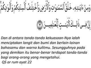 Dan di antara tanda-tanda kekuasaan-Nya ialah
menciptakan langit dan bumi dan berlain-lainan
bahasamu dan warna kulitmu. Sesungguhnya pada
yang demikan itu benar-benar terdapat tanda-tanda
bagi orang-orang yang mengetahui.
QS ar rum ayat 22
 