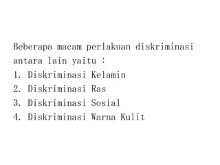 Beberapa macam perlakuan diskriminasi
antara lain yaitu :
1. Diskriminasi Kelamin
2. Diskriminasi Ras
3. Diskriminasi Sosial
4. Diskriminasi Warna Kulit
 