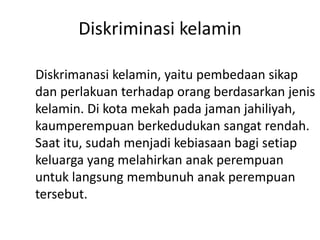 Diskriminasi kelamin
Diskrimanasi kelamin, yaitu pembedaan sikap
dan perlakuan terhadap orang berdasarkan jenis
kelamin. Di kota mekah pada jaman jahiliyah,
kaumperempuan berkedudukan sangat rendah.
Saat itu, sudah menjadi kebiasaan bagi setiap
keluarga yang melahirkan anak perempuan
untuk langsung membunuh anak perempuan
tersebut.
 
