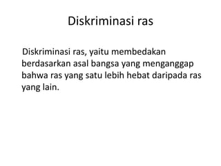 Diskriminasi ras
Diskriminasi ras, yaitu membedakan
berdasarkan asal bangsa yang menganggap
bahwa ras yang satu lebih hebat daripada ras
yang lain.
 