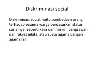 Diskriminasi social
Diskriminasi social, yaitu pembedaan orang
terhadap sesama warga berdasarkan status
sosialnya. Seperti kaya dan miskin, bangsawan
dan rakyat jelata, atau suatu agama dengan
agama lain.
 