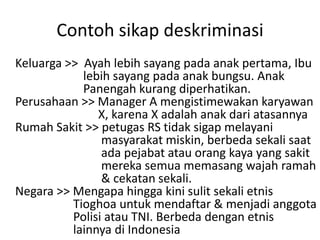 Contoh sikap deskriminasi
Keluarga >> Ayah lebih sayang pada anak pertama, Ibu
lebih sayang pada anak bungsu. Anak
Panengah kurang diperhatikan.
Perusahaan >> Manager A mengistimewakan karyawan
X, karena X adalah anak dari atasannya
Rumah Sakit >> petugas RS tidak sigap melayani
masyarakat miskin, berbeda sekali saat
ada pejabat atau orang kaya yang sakit
mereka semua memasang wajah ramah
& cekatan sekali.
Negara >> Mengapa hingga kini sulit sekali etnis
Tioghoa untuk mendaftar & menjadi anggota
Polisi atau TNI. Berbeda dengan etnis
lainnya di Indonesia
 