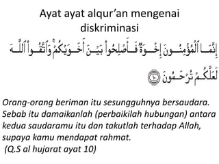 Ayat ayat alqur’an mengenai
diskriminasi
Orang-orang beriman itu sesungguhnya bersaudara.
Sebab itu damaikanlah (perbaikilah hubungan) antara
kedua saudaramu itu dan takutlah terhadap Allah,
supaya kamu mendapat rahmat.
(Q.S al hujarat ayat 10)
 