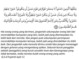 Hai orang-orang yang beriman, janganlah sekumpulan orang laki-laki
merendahkan kumpulan yang lain, boleh jadi yang ditertawakan itu
lebih baik dari mereka. Dan jangan pula sekumpulan perempuan
merendahkan kumpulan lainnya, boleh jadi yang direndahkan itu lebih
baik. Dan janganlah suka mencela dirimu sendiri dan jangan memanggil
dengan gelaran yang mengandung ejekan. Seburuk-buruk panggilan
adalah (panggilan) yang buruk sesudah iman dan barangsiapa yang
tidak bertobat, maka mereka itulah orang-orang yang zalim.
Q.S al hujarat ayat 11
 