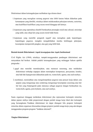 Diskriminasi dalam ketenagakerjaan melibatkan tiga elemen dasar:

 1. keputusan yang merugikan seorang pegawai atau lebih karena bukan didasrkan pada
     kemampuan yang dimiliki, misalnya dalam melaksanakan pekerjaan tertentu, senioritas,
     atau kualifikasi-kualifikasi yang secara moral dianggap sah lainnya.

 2. keputusan yang sepenuhnya diambil berdasarkan prasangka rasial atau seksual, stereotipe
     yang salah, atau sikap lain yang secara moral tidak benar.

 3. keputusan yang memiliki pengaruh negatif atau merugikan pada kepentingan-
     kepentingan pegawai, mungkin mengakibatkan mereka kehilangan pekerjaan,
     kesempatan memperoleh pangkat, atau gaji yang lebih baik.



Bentuk-bentuk Diskriminasi: Aspek kesengajaan dan Aspek Institusional

Civil Rights Act (1964), misalnya, tampak menggunakan pandangan diskriminasi saat
menyatakan hal berikut: Adalah praktik ketenagakerjaan yang melanggar hukum apabila
pengusaha :

  1. gagal atau menolak memekerjakan, atau memecat seseorang, atau melakukan
     diskriminasi terhadap siapapun dalam menetapkan kompensasi, persyaratan, kondisi,
     atau hak-hak kepegawaian didasarkan pada ras, warna kulit, agama, atau asal-usulnya.

  2. membatasi, memisahkan atau mengelompokkan pegawai atau pencari kerja dalam cara
     apapun yang mengurangi atau cenderung mengurangi kesempatan seseorang atau hal-
     hal lain yang berpengaruh pada statusnya sebagai pegawai dengan berdasarkan ras,
     warna kulit, agama, jenis kelamin, atau asal usulnya.



Suatu organisasi dianggap melakukan diskriminasi jika representasi kelompok minoritas
dalam jajaran stafnya tidak proporsional dengan jumlah tenaga kerja lokal dari kelompok
yang bersangkutan. Tindakan diskriminasi ini dapat ditangani bila proporsi kelompok
minoritas dalam organisasi disesuaikan dengan proporsi jumlah tenaga kerja yang ada dengan
menggunakan program-program ”tindakan alternatif”.



Tingkat Diskriminasi
 