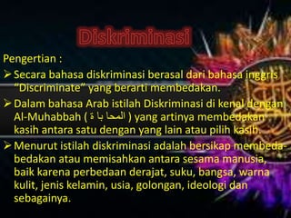 Pengertian :
Secara bahasa diskriminasi berasal dari bahasa inggris
“Discriminate” yang berarti membedakan.
Dalam bahasa Arab istilah Diskriminasi di kenal dengan
Al-Muhabbah ( ‫ة‬ ‫با‬ ‫المحا‬ ) yang artinya membedakan
kasih antara satu dengan yang lain atau pilih kasih.
Menurut istilah diskriminasi adalah bersikap membeda-
bedakan atau memisahkan antara sesama manusia,
baik karena perbedaan derajat, suku, bangsa, warna
kulit, jenis kelamin, usia, golongan, ideologi dan
sebagainya.
 