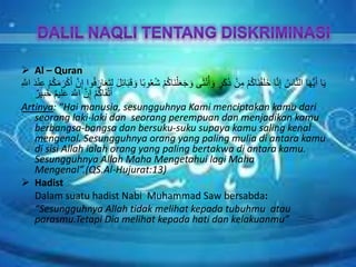  Al – Quran
َ‫ن‬ْ‫ل‬َ‫ع‬َ‫ج‬ َ‫و‬ ‫ى‬َ‫ث‬ْ‫ن‬ُ‫أ‬ َ‫و‬ ٍ‫َر‬‫ك‬َ‫ذ‬ ْ‫ن‬ِ‫م‬ ْ‫م‬ُ‫ك‬‫َا‬‫ن‬ْ‫ق‬َ‫ل‬َ‫خ‬ ‫ا‬َّ‫ن‬ِ‫إ‬ ُ‫اس‬َّ‫ن‬‫ال‬ ‫ا‬َ‫ه‬ُّ‫ي‬َ‫أ‬ ‫ا‬َ‫ي‬َ‫ر‬ْ‫ك‬َ‫أ‬ َّ‫ن‬ِ‫إ‬ ‫وا‬ُ‫ف‬ َ‫ار‬َ‫ع‬َ‫ت‬ِ‫ل‬ َ‫ل‬ِ‫ئ‬‫ا‬َ‫ب‬َ‫ق‬ َ‫و‬ ‫ا‬ً‫ب‬‫و‬ُ‫ع‬ُ‫ش‬ ْ‫م‬ُ‫ك‬‫ا‬ِ َّ‫اَّلل‬ َ‫د‬ْ‫ن‬ِ‫ع‬ ْ‫م‬ُ‫ك‬َ‫م‬
ٌ‫ير‬ِ‫ب‬َ‫خ‬ ٌ‫م‬‫ي‬ِ‫ل‬َ‫ع‬ َ َّ‫اَّلل‬ َّ‫ن‬ِ‫إ‬ ْ‫م‬ُ‫ك‬‫ا‬َ‫ق‬ْ‫ت‬َ‫أ‬
Artinya: “Hai manusia, sesungguhnya Kami menciptakan kamu dari
seorang laki-laki dan seorang perempuan dan menjadikan kamu
berbangsa-bangsa dan bersuku-suku supaya kamu saling kenal
mengenal. Sesungguhnya orang yang paling mulia di antara kamu
di sisi Allah ialah orang yang paling bertakwa di antara kamu.
Sesungguhnya Allah Maha Mengetahui lagi Maha
Mengenal”.(QS.Al-Hujurat:13)
 Hadist
Dalam suatu hadist Nabi Muhammad Saw bersabda:
“Sesungguhnya Allah tidak melihat kepada tubuhmu atau
parasmu.Tetapi Dia melihat kepada hati dan kelakuanmu”
 