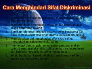 1. Gemar bersilahturahmi agar saling mengenal dan saling
tolong menolong
2. Menumbuhkan semangat persatuan dan kesatuan agar
saling bergotong royong
3. Bersikap toleransi terhadap sesama umat beragama dan
tidak memaksakan keyakinan agama terhadap orang lain
4. Membiasakan diri menghindari sifat-sifat saling
merendahkan, saling mencela, saling
5. memanggil dengan gelaran yang mengandung ejekan,
saling berperasangka jelek (saling curiga), saling mencari-
cari kejelekan orang lain, saling menggunjig
6. Selalu beribadah kepada Allah dan selalu mencari ilmu
agama agar berwawasan luas
 