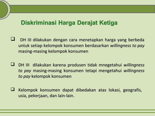  DH III dilakukan dengan cara menetapkan harga yang berbedaDH III dilakukan dengan cara menetapkan harga yang berbeda
untuk setiap kelompok konsumen berdasarkanuntuk setiap kelompok konsumen berdasarkan willingness to paywillingness to pay
masing-masing kelompok konsumenmasing-masing kelompok konsumen
 DH III dilakukan karena produsen tidak mnegetahuiDH III dilakukan karena produsen tidak mnegetahui willingnesswillingness
to payto pay masing-masing konsumen tetapi mengetahuimasing-masing konsumen tetapi mengetahui willingnesswillingness
to payto pay kelompok konsumenkelompok konsumen
 Kelompok konsumen dapat dibedakan atas lokasi, geografis,Kelompok konsumen dapat dibedakan atas lokasi, geografis,
usia, pekerjaan, dan lain-lain.usia, pekerjaan, dan lain-lain.
 