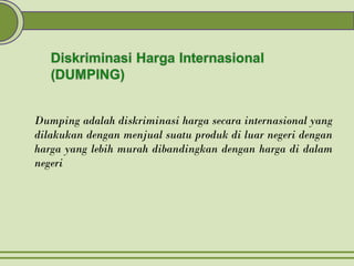 Dumping adalah diskriminasi harga secara internasional yang
dilakukan dengan menjual suatu produk di luar negeri dengan
harga yang lebih murah dibandingkan dengan harga di dalam
negeri
 