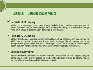 Persistent Dumping
adalah kecenderungan memonopoli yang berkelanjutan dari suatu perusahaan di
pasar domestik untuk memperoleh laba maksimum dengan menetapkan harga
yang lebih tinggi di dalam negeri daripada di luar negeri.
Predatory Dumping
adalah tindakan perusahaan untuk menjual barangnya di luar negeri dengan harga
lebih murah untuk sementara (temporer), sehingga dapat menggusur atau
mengalahkan perusahaan lain dari persaingan bisnis. Setelah dapat memonopoli
pasar, barulah harga kembali dinaikkan untuk mendapat laba maksimum.
Sporadic Dumping
adalah tindakan perusahaan dalam menjual produknya di luar negeri dengan
harga yang lebih murah secara sporadis dibandingkan harga di dalam negeri
karena adanya surplus produksi di dalam negeri.
 