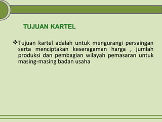Tujuan kartel adalah untuk mengurangi persaingan
serta menciptakan keseragaman harga , jumlah
produksi dan pembagian wilayah pemasaran untuk
masing-masing badan usaha
 