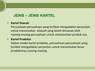 • Kartel Daerah
Perusahaan-perusahaan yang terlibat mengadakan perjanjian
untuk menentukan wilayah yang boleh dimasuki oleh
masing-masing perusahaan untuk memasarkan produk nya.
• Kartel Produksi
Dalam model kartel produksi, perusahaan-perusahaan yang
terlibat mengadakan perjanjian untuk menentukan besar
produksinya masing-masing.
 
