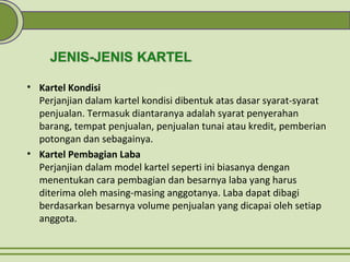 • Kartel Kondisi
Perjanjian dalam kartel kondisi dibentuk atas dasar syarat-syarat
penjualan. Termasuk diantaranya adalah syarat penyerahan
barang, tempat penjualan, penjualan tunai atau kredit, pemberian
potongan dan sebagainya.
• Kartel Pembagian Laba
Perjanjian dalam model kartel seperti ini biasanya dengan
menentukan cara pembagian dan besarnya laba yang harus
diterima oleh masing-masing anggotanya. Laba dapat dibagi
berdasarkan besarnya volume penjualan yang dicapai oleh setiap
anggota.
 