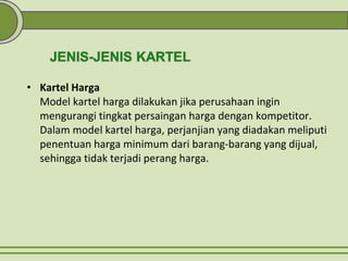 • Kartel Harga
Model kartel harga dilakukan jika perusahaan ingin
mengurangi tingkat persaingan harga dengan kompetitor.
Dalam model kartel harga, perjanjian yang diadakan meliputi
penentuan harga minimum dari barang-barang yang dijual,
sehingga tidak terjadi perang harga.
 