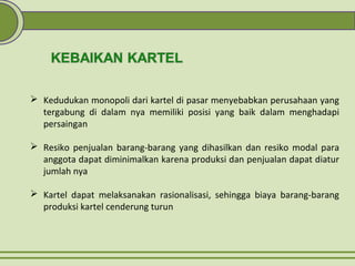  Kedudukan monopoli dari kartel di pasar menyebabkan perusahaan yang
tergabung di dalam nya memiliki posisi yang baik dalam menghadapi
persaingan
 Resiko penjualan barang-barang yang dihasilkan dan resiko modal para
anggota dapat diminimalkan karena produksi dan penjualan dapat diatur
jumlah nya
 Kartel dapat melaksanakan rasionalisasi, sehingga biaya barang-barang
produksi kartel cenderung turun
 