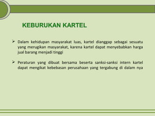  Dalam kehidupan masyarakat luas, kartel dianggap sebagai sesuatu
yang merugikan masyarakat, karena kartel dapat menyebabkan harga
jual barang menjadi tinggi
 Peraturan yang dibuat bersama beserta sanksi-sanksi intern kartel
dapat mengikat kebebasan perusahaan yang tergabung di dalam nya
 
