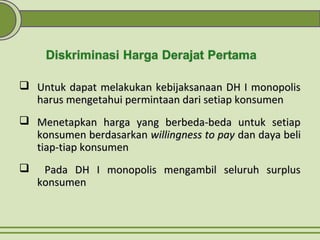  Untuk dapat melakukan kebijaksanaan DH I monopolisUntuk dapat melakukan kebijaksanaan DH I monopolis
harus mengetahui permintaan dari setiap konsumenharus mengetahui permintaan dari setiap konsumen
 Menetapkan harga yang berbeda-beda untuk setiapMenetapkan harga yang berbeda-beda untuk setiap
konsumen berdasarkankonsumen berdasarkan willingness to paywillingness to pay dan daya belidan daya beli
tiap-tiap konsumentiap-tiap konsumen
 Pada DH I monopolis mengambil seluruh surplusPada DH I monopolis mengambil seluruh surplus
konsumenkonsumen
 