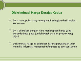  DH II monopolist hanya mengambil sebagian dari SDH II monopolist hanya mengambil sebagian dari Surplusurplus
KKonsumenonsumen
 DH II dilakukan dengan cara menerapkan harga yangDH II dilakukan dengan cara menerapkan harga yang
berbeda-beda pada jumlahberbeda-beda pada jumlah batchbatch atauatau lotlot produk yangproduk yang
dijualdijual
 Diskriminasi harga ini dilakukan karena perusahaan tidakDiskriminasi harga ini dilakukan karena perusahaan tidak
memiliki informasi mengenaimemiliki informasi mengenai willingness to paywillingness to pay konsumenkonsumen
 