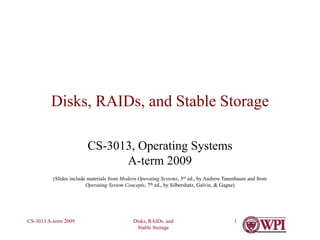Disks, RAIDs, and
Stable Storage
CS-3013 A-term 2009 1
Disks, RAIDs, and Stable Storage
CS-3013, Operating Systems
A-term 2009
(Slides include materials from Modern Operating Systems, 3rd ed., by Andrew Tanenbaum and from
Operating System Concepts, 7th ed., by Silbershatz, Galvin, & Gagne)
 