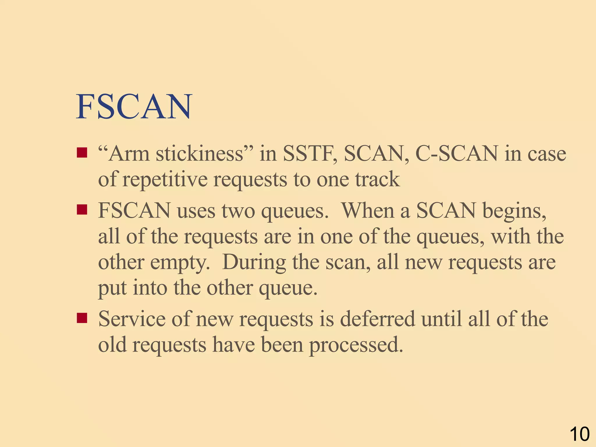 FSCAN “ Arm stickiness” in SSTF, SCAN, C-SCAN in case of repetitive requests to one track FSCAN uses two queues.  When a SCAN begins, all of the requests are in one of the queues, with the other empty.  During the scan, all new requests are put into the other queue. Service of new requests is deferred until all of the old requests have been processed. 