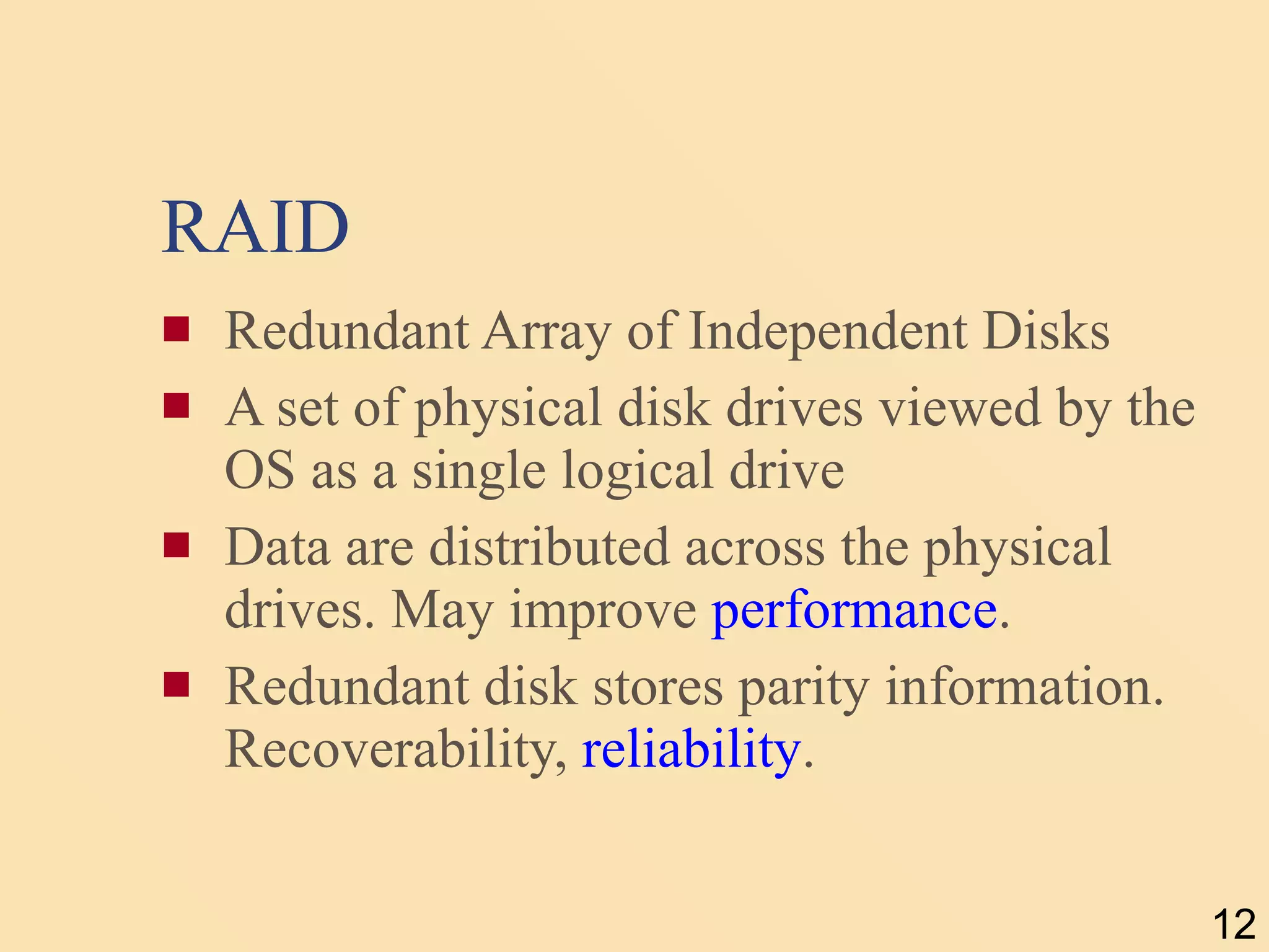 RAID Redundant Array of Independent Disks A set of physical disk drives viewed by the OS as a single logical drive Data are distributed across the physical drives. May improve  performance . Redundant disk stores parity information. Recoverability,  reliability . 