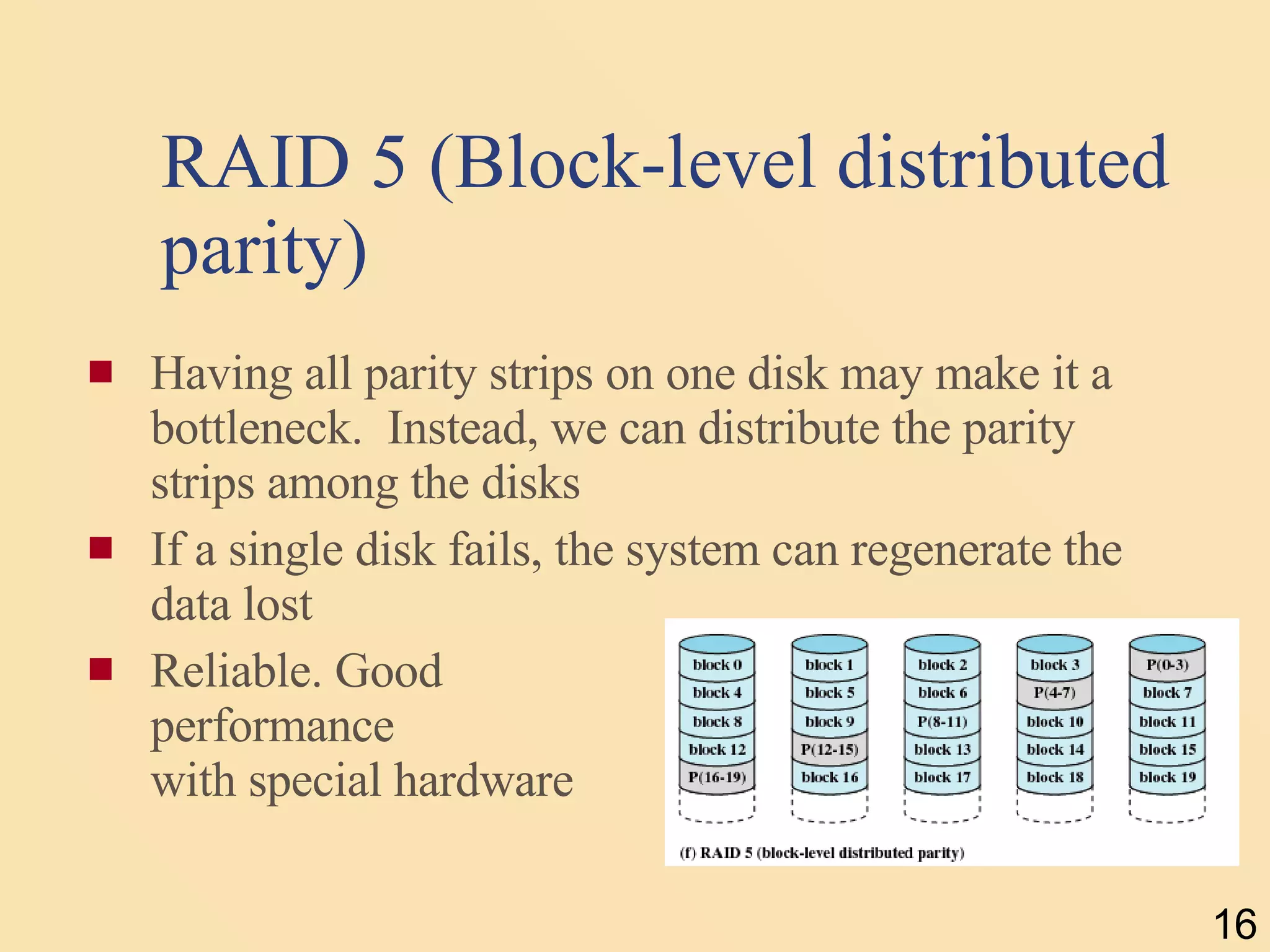 RAID 5 (Block-level distributed parity) Having all parity strips on one disk may make it a bottleneck.  Instead, we can distribute the parity strips among the disks If a single disk fails, the system can regenerate the data lost Reliable. Good  performance  with special hardware 