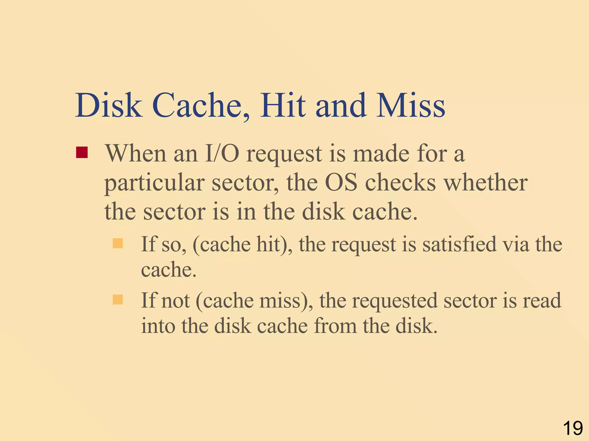 Disk Cache, Hit and Miss When an I/O request is made for a particular sector, the OS checks whether the sector is in the disk cache.  If so, (cache hit), the request is satisfied via the cache.  If not (cache miss), the requested sector is read into the disk cache from the disk. 