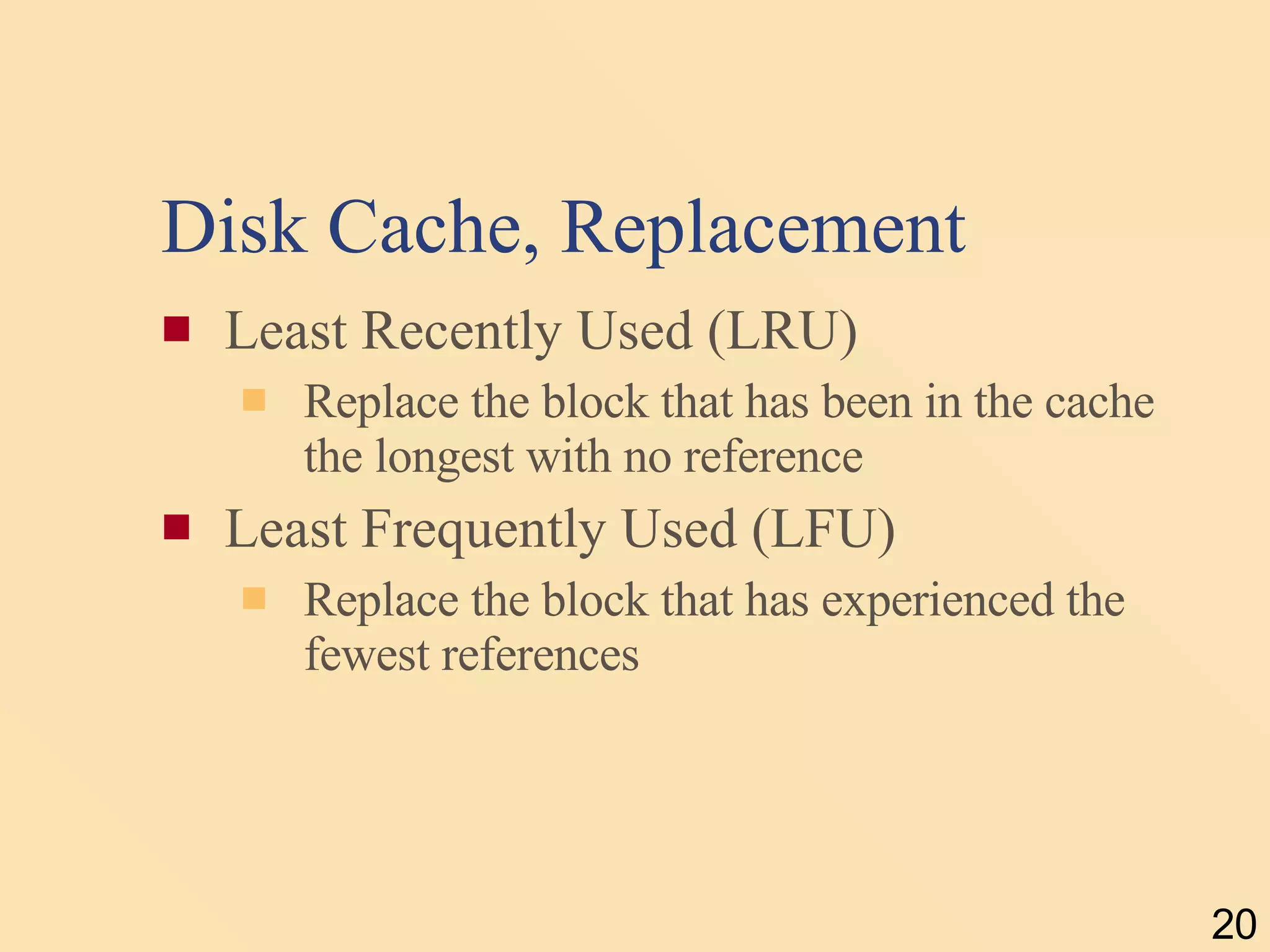 Disk Cache, Replacement Least Recently Used (LRU) Replace the block that has been in the cache the longest with no reference Least Frequently Used (LFU) Replace the block that has experienced the fewest references 
