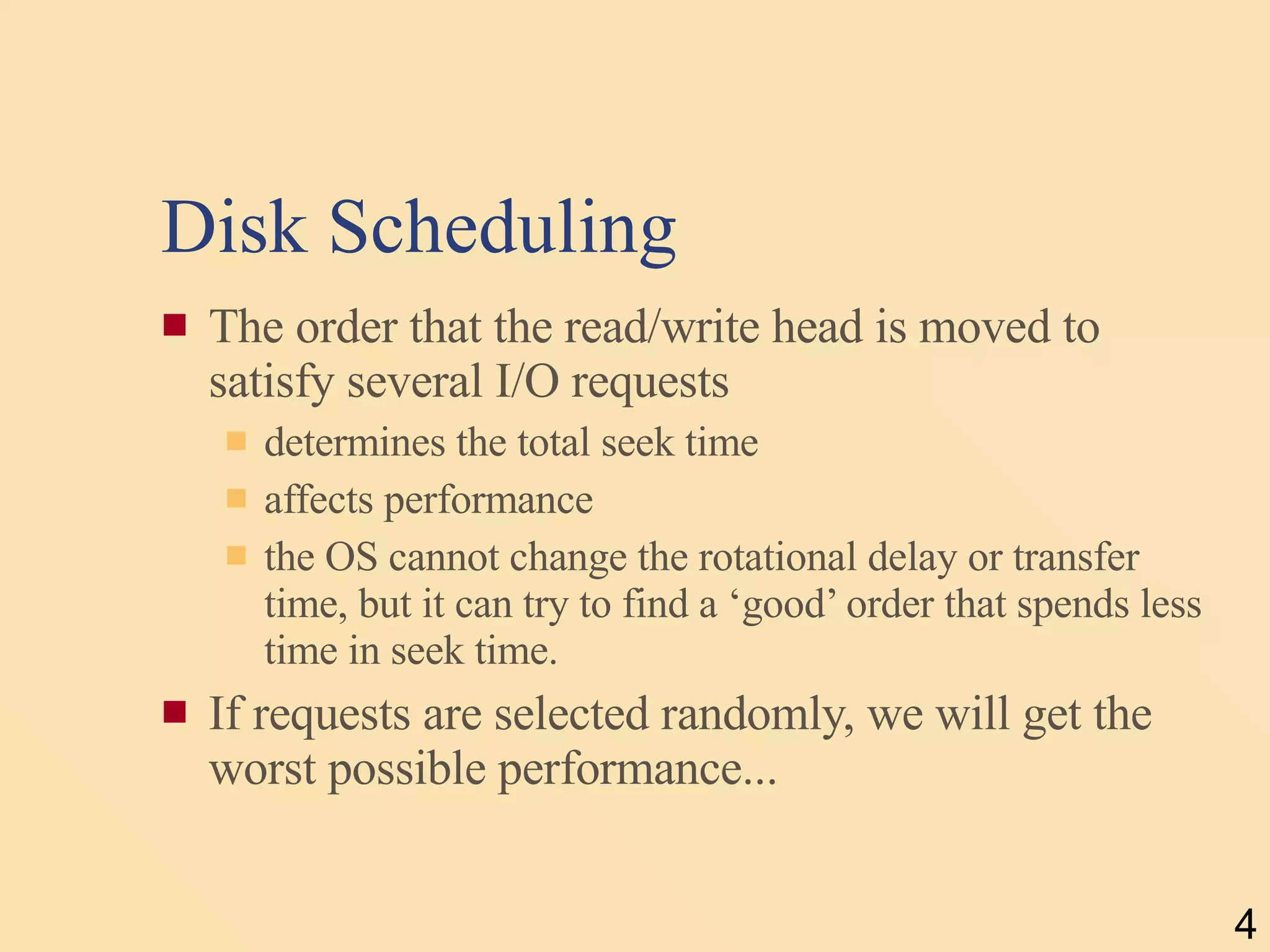 Disk Scheduling The order that the read/write head is moved to satisfy several I/O requests  determines the total seek time affects performance the OS cannot change the rotational delay or transfer time, but it can try to find a ‘good’ order that spends less time in seek time. If requests are selected randomly, we will get the worst possible performance... 