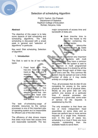 IJASCSE, Vol 1 Issue 2, 2012
Sep. 30

                            Selection of scheduling Algorithm
                                    Prof S. Yashvir, Om Prakash
                                       Department of Statistics
                                    Rajdhani College of Education
                                       Rohtak, Haryana, India

      Abstract                                         major components of access time and
                                                       bandwidth of disks are:
      The objective of this paper is to take
      some aspects of disk scheduling and                            Seek time-the time to
      scheduling algorithms. The disk                                 move the heads to the
      scheduling is discussed with a sneak                            cylinder containing the
      peak in general and “selection of                               desired sector.
      algorithms” in particular.                                     Rotational     latency-the
                                                                      additional time to rotate
      Key word: Disk scheduling, Selection                            the desired sector to the
      of algorithm.                                                   disk head.
          1. Introduction                              This can be considered very important
                                                       in case of systems with multi
      The Disk is said to be of two basic              programming as they have a common
      types:                                           file system. The file system is said to
                                                       be common in multi programmed
                 1. Fixed head disk- This              systems because it is shared by all the
                    has one head for each              users even though each of them may
                    track on the disk and it           have one’s own file. This common file
                    requires      no     head          system may be spread out over a finite
                    movement        time    to         number of disks or it may reside
                    service a request. This is         entirely on a single disk.
                    quite expensive.
                 2. Movable head disk- This            Thus, all processes that do disk IO are
                    is much more common in             competing for access to the same
                    use because it has                 physical disk or set of physical disks.
                    a single head driven by a          Mostly as any given disk can only
                    stepper motor that can             perform one access at a particular
                    position the head over             time, if several accesses are
                    any desired track on the           requested on a given disk, some order
                    disk surface.                      of service for the requests is
                                                       established by the OS.
      The task of scheduling usage of
      sharable resources by the various                The only exception is that there are
      processes is one of the important jobs           two or more independent head
      of operating system as it is responsible         assemblies on some disks and so
      for efficient use of the disk drives.            those can perform two or more service
                                                       requests at a single time. However,
      The efficiency of disk drivers means             even in this type of cases too,
      that disks must have fast access time            scheduling is a must if there are more
      and reasonable bandwidth. The two                requests    outstanding     than   the
                                                       available heads to serve them.

                                                                                       1|Page
 