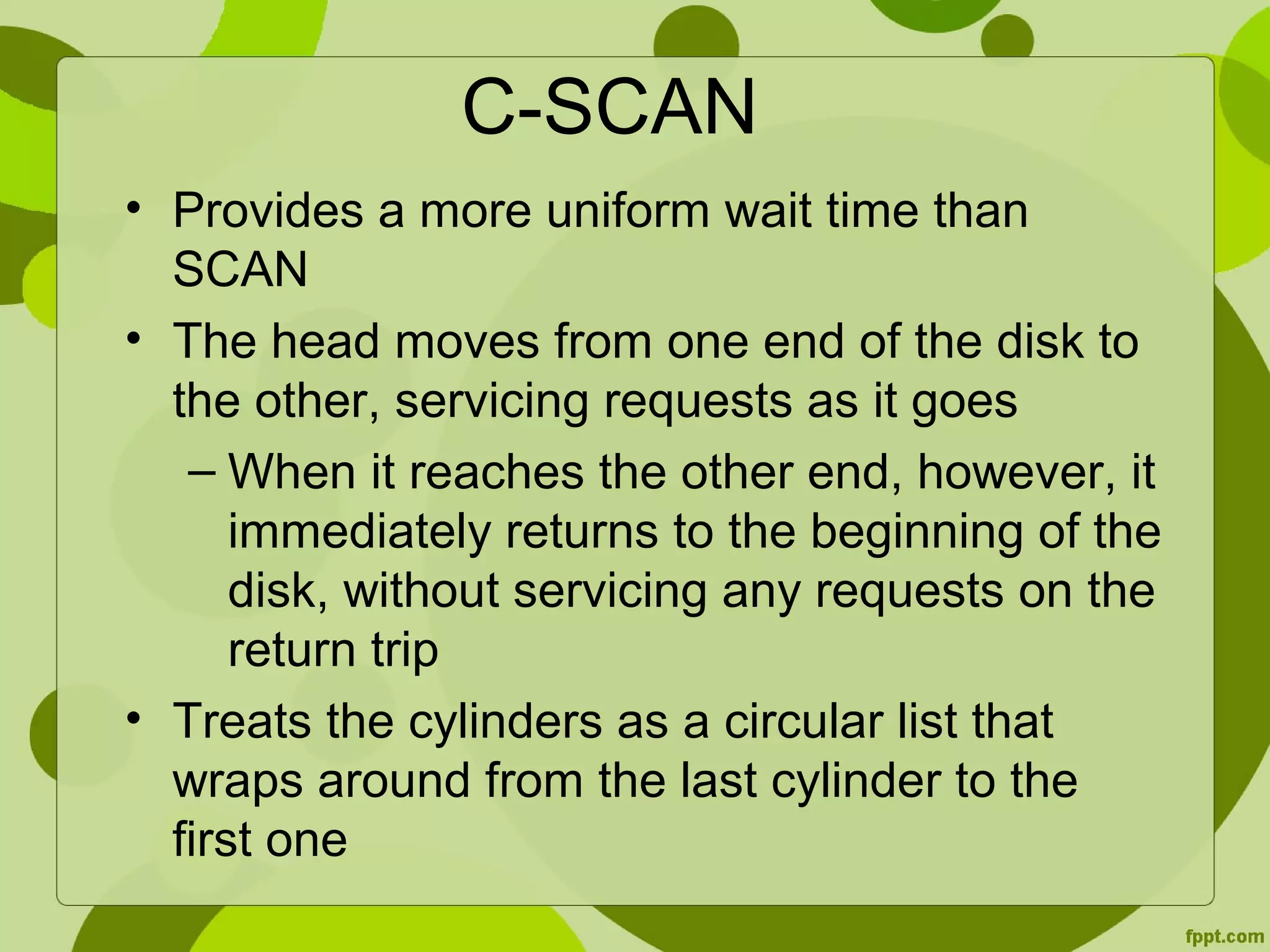 C-SCAN
• Provides a more uniform wait time than
SCAN
• The head moves from one end of the disk to
the other, servicing requests as it goes
– When it reaches the other end, however, it
immediately returns to the beginning of the
disk, without servicing any requests on the
return trip
• Treats the cylinders as a circular list that
wraps around from the last cylinder to the
first one
 