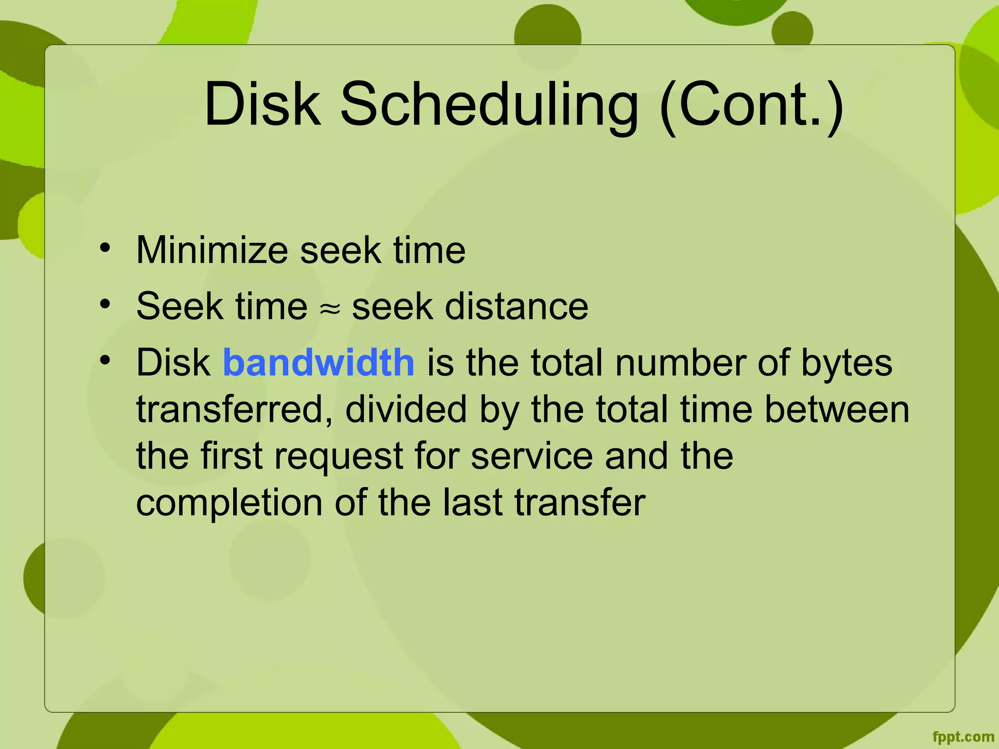 Disk Scheduling (Cont.)
• Minimize seek time
• Seek time ≈ seek distance
• Disk bandwidth is the total number of bytes
transferred, divided by the total time between
the first request for service and the
completion of the last transfer
 