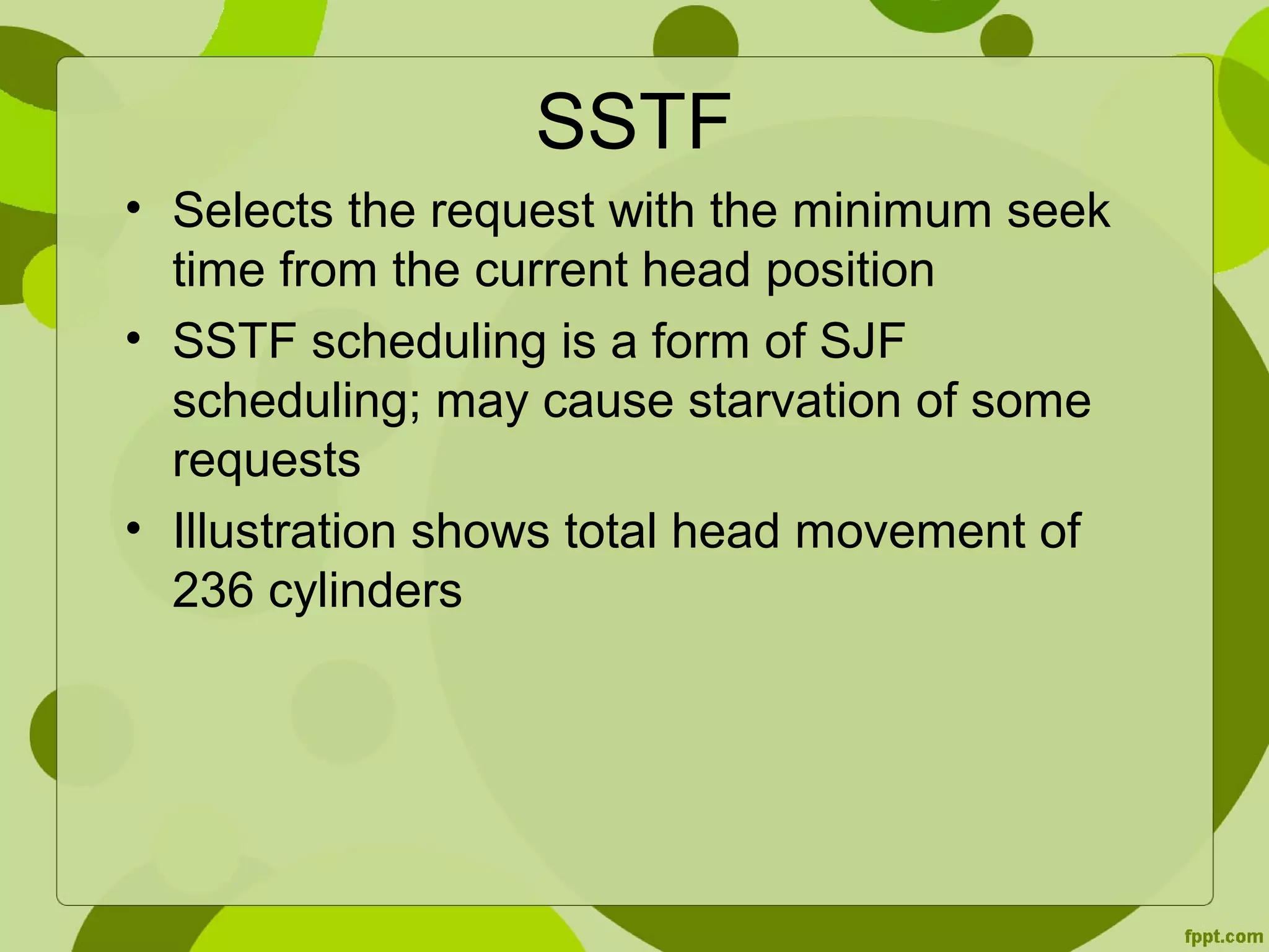 SSTF
• Selects the request with the minimum seek
time from the current head position
• SSTF scheduling is a form of SJF
scheduling; may cause starvation of some
requests
• Illustration shows total head movement of
236 cylinders
 