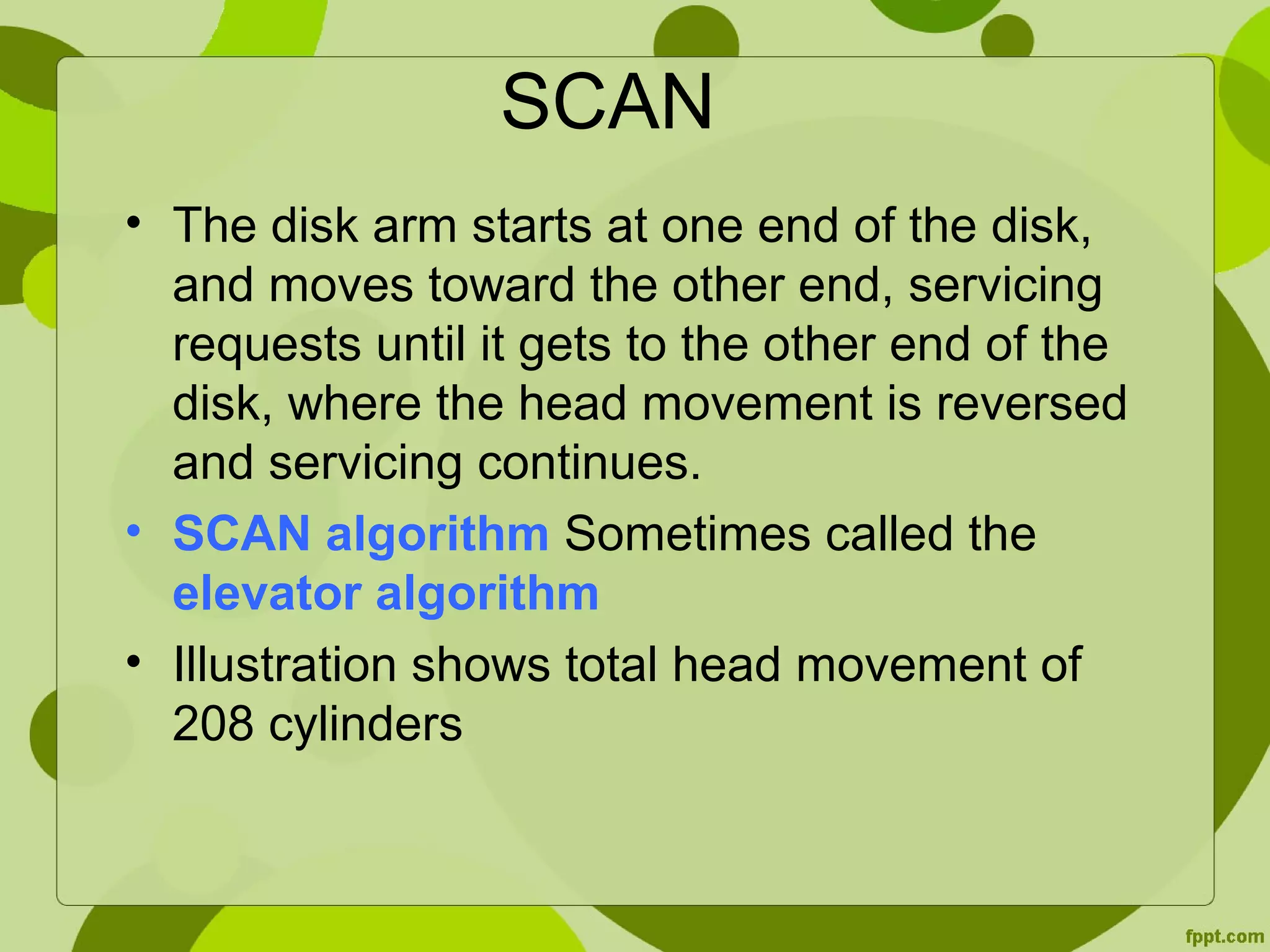 SCAN
• The disk arm starts at one end of the disk,
and moves toward the other end, servicing
requests until it gets to the other end of the
disk, where the head movement is reversed
and servicing continues.
• SCAN algorithm Sometimes called the
elevator algorithm
• Illustration shows total head movement of
208 cylinders
 